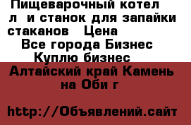 Пищеварочный котел 25 л. и станок для запайки стаканов › Цена ­ 250 000 - Все города Бизнес » Куплю бизнес   . Алтайский край,Камень-на-Оби г.